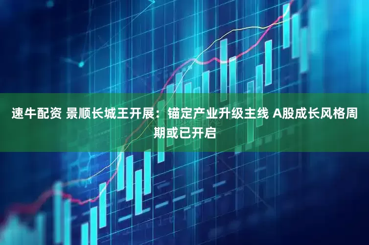 速牛配资 景顺长城王开展：锚定产业升级主线 A股成长风格周期或已开启