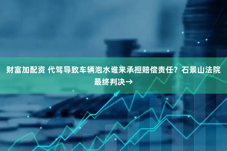 财富加配资 代驾导致车辆泡水谁来承担赔偿责任？石景山法院最终判决→