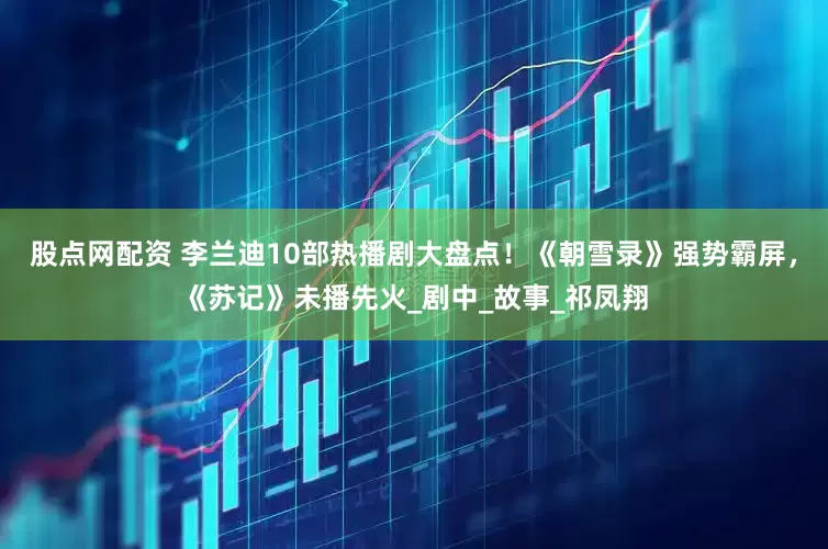 股点网配资 李兰迪10部热播剧大盘点！《朝雪录》强势霸屏，《苏记》未播先火_剧中_故事_祁凤翔