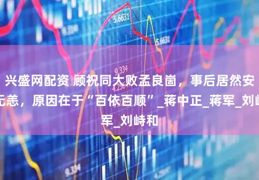 兴盛网配资 顾祝同大败孟良崮，事后居然安然无恙，原因在于“百依百顺”_蒋中正_蒋军_刘峙和