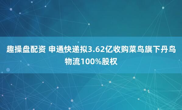 趣操盘配资 申通快递拟3.62亿收购菜鸟旗下丹鸟物流100%股权