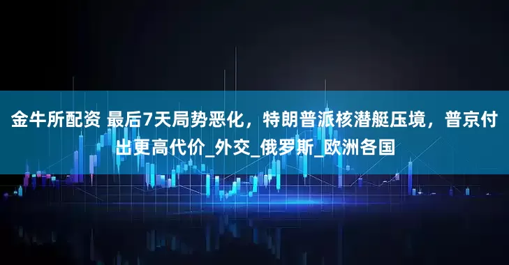 金牛所配资 最后7天局势恶化，特朗普派核潜艇压境，普京付出更高代价_外交_俄罗斯_欧洲各国
