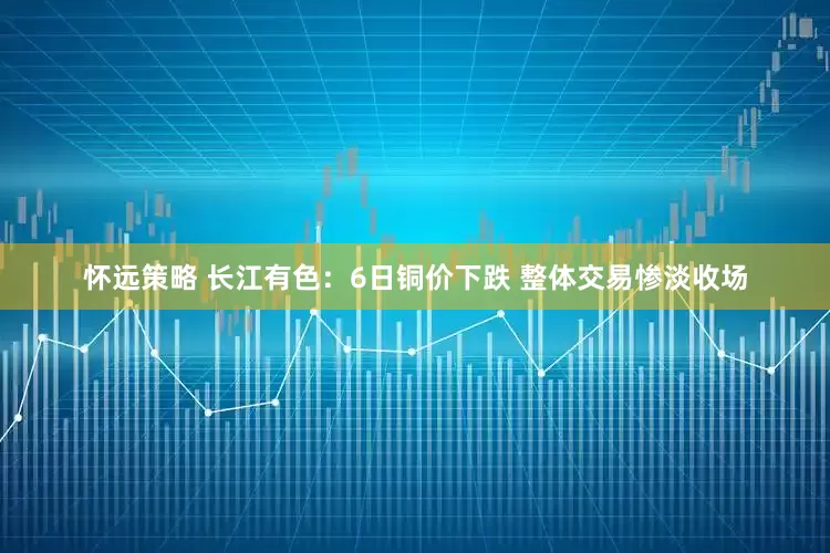 怀远策略 长江有色：6日铜价下跌 整体交易惨淡收场