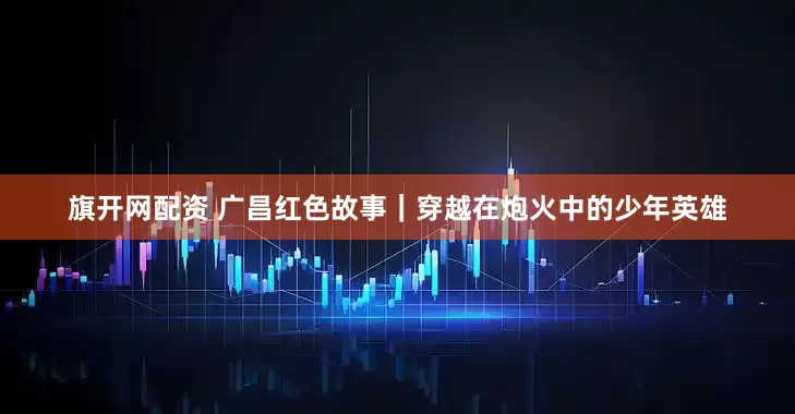旗开网配资 广昌红色故事｜穿越在炮火中的少年英雄
