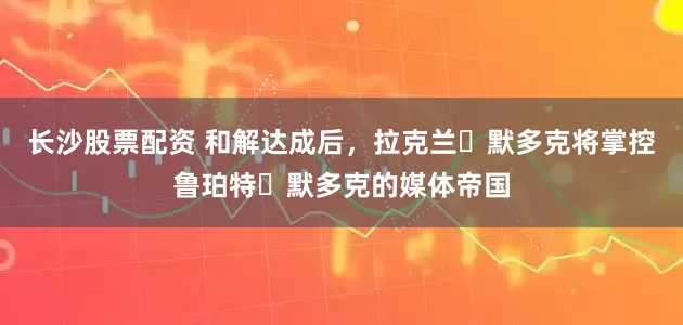 长沙股票配资 和解达成后，拉克兰・默多克将掌控鲁珀特・默多克的媒体帝国