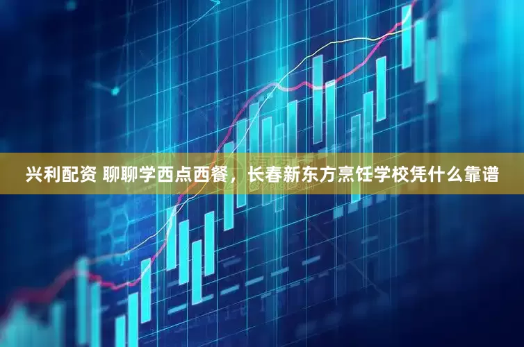 兴利配资 聊聊学西点西餐，长春新东方烹饪学校凭什么靠谱