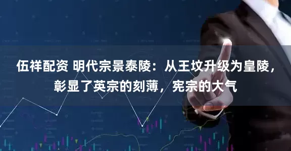 伍祥配资 明代宗景泰陵：从王坟升级为皇陵，彰显了英宗的刻薄，宪宗的大气