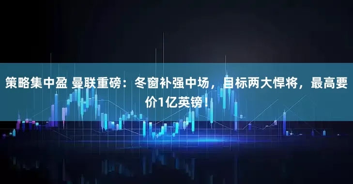 策略集中盈 曼联重磅：冬窗补强中场，目标两大悍将，最高要价1亿英镑！
