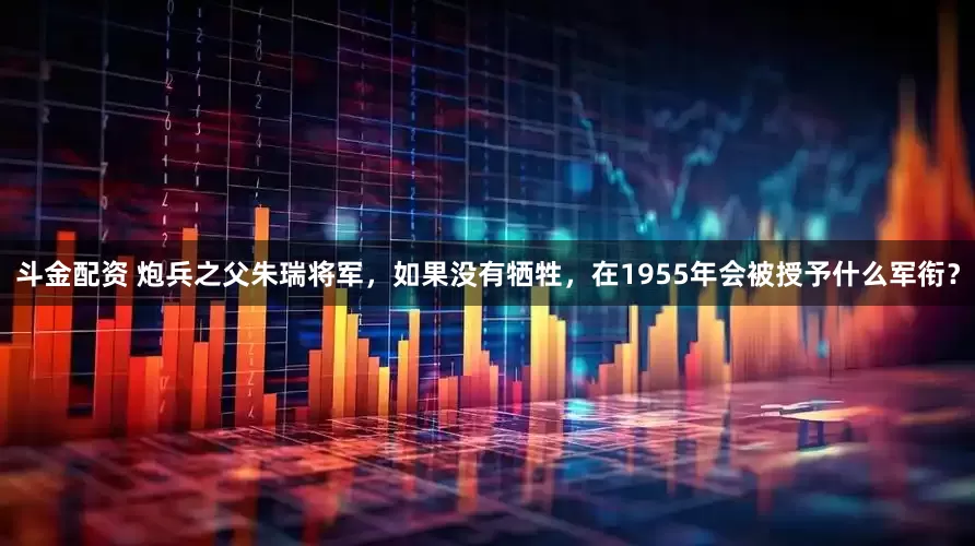 斗金配资 炮兵之父朱瑞将军，如果没有牺牲，在1955年会被授予什么军衔？