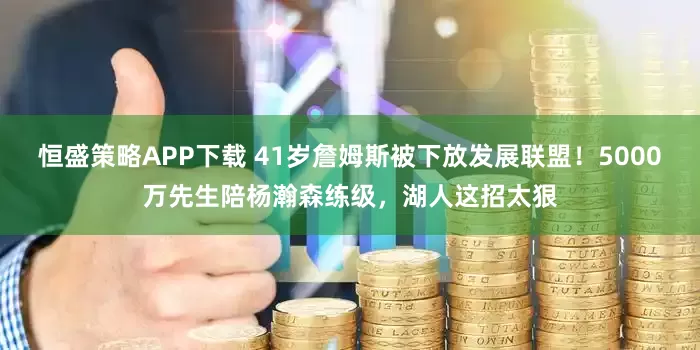恒盛策略APP下载 41岁詹姆斯被下放发展联盟！5000万先生陪杨瀚森练级，湖人这招太狠