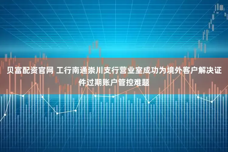 贝富配资官网 工行南通崇川支行营业室成功为境外客户解决证件过期账户管控难题