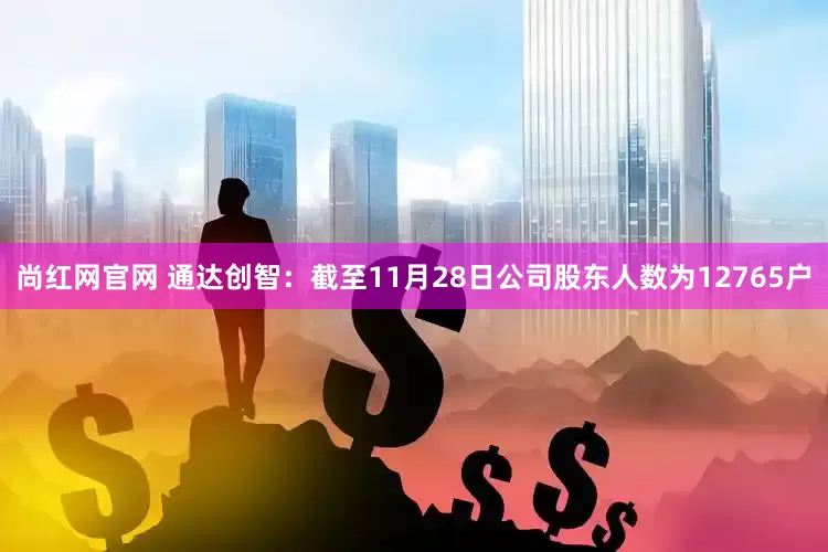 尚红网官网 通达创智：截至11月28日公司股东人数为12765户