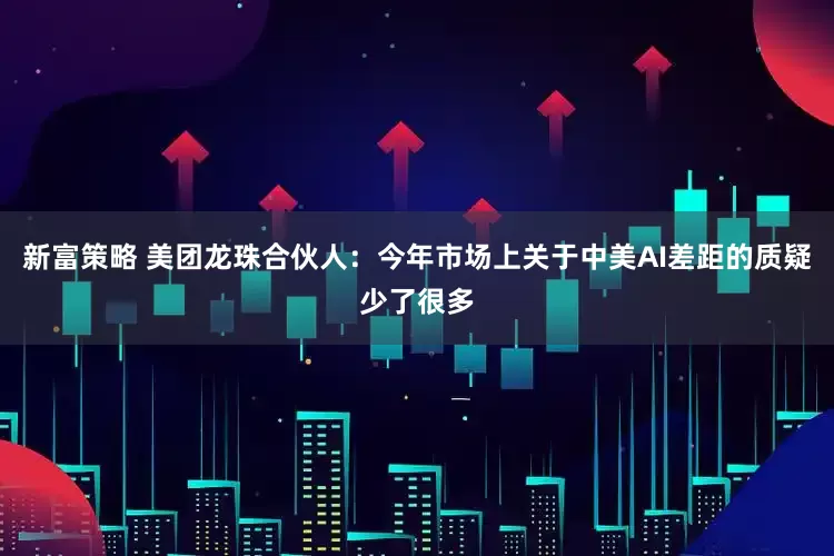 新富策略 美团龙珠合伙人：今年市场上关于中美AI差距的质疑少了很多