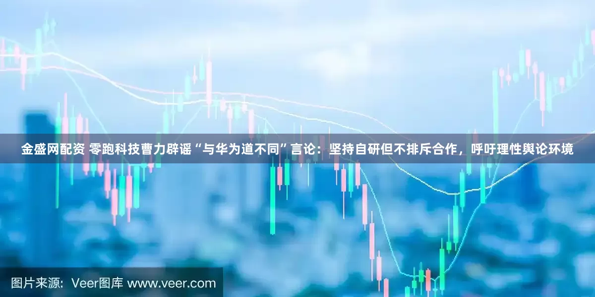 金盛网配资 零跑科技曹力辟谣“与华为道不同”言论：坚持自研但不排斥合作，呼吁理性舆论环境