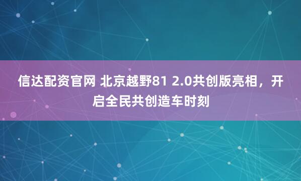 信达配资官网 北京越野81 2.0共创版亮相，开启全民共创造车时刻