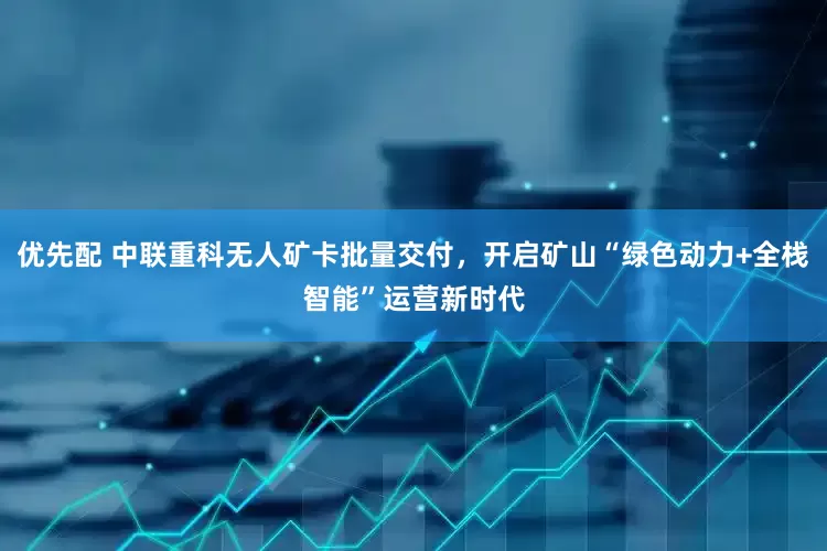 优先配 中联重科无人矿卡批量交付，开启矿山“绿色动力+全栈智能”运营新时代