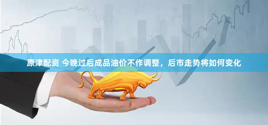 原津配资 今晚过后成品油价不作调整，后市走势将如何变化