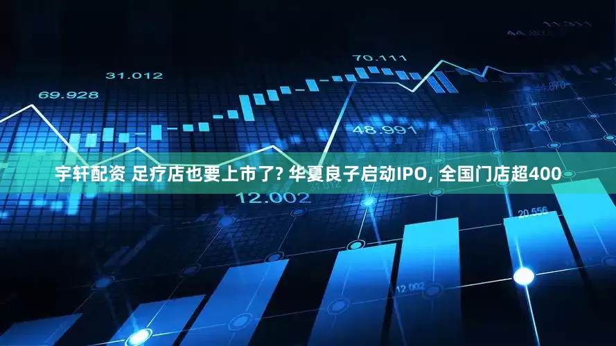 宇轩配资 足疗店也要上市了? 华夏良子启动IPO, 全国门店超400